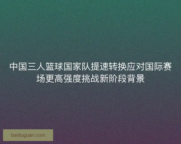中国三人篮球国家队提速转换应对国际赛场更高强度挑战新阶段背景