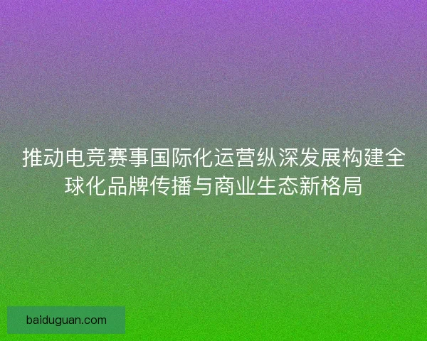 推动电竞赛事国际化运营纵深发展构建全球化品牌传播与商业生态新格局